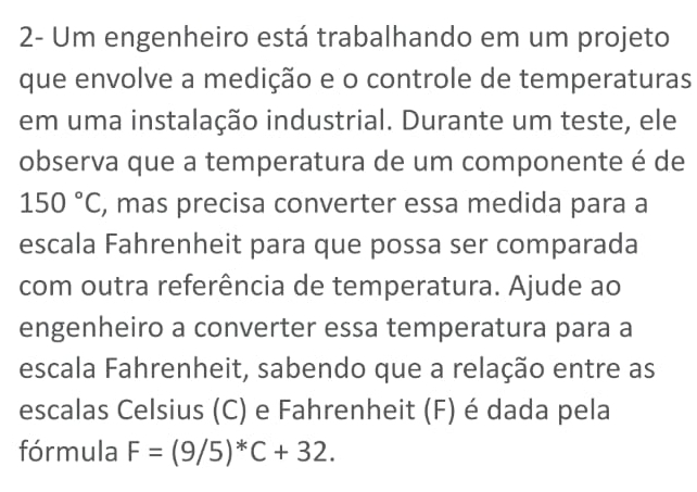 2- Um engenheiro está trabalhando em um projeto 
que envolve a medição e o controle de temperaturas 
em uma instalação industrial. Durante um teste, ele 
observa que a temperatura de um componente é de
150°C , mas precisa converter essa medida para a 
escala Fahrenheit para que possa ser comparada 
com outra referência de temperatura. Ajude ao 
engenheiro a converter essa temperatura para a 
escala Fahrenheit, sabendo que a relação entre as 
escalas Celsius (C) e Fahrenheit (F) é dada pela 
fórmula F=(9/5)^*C+32.