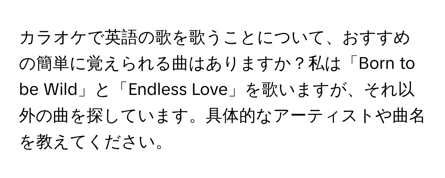 カラオケで英語の歌を歌うことについて、おすすめの簡単に覚えられる曲はありますか？私は「Born to be Wild」と「Endless Love」を歌いますが、それ以外の曲を探しています。具体的なアーティストや曲名を教えてください。