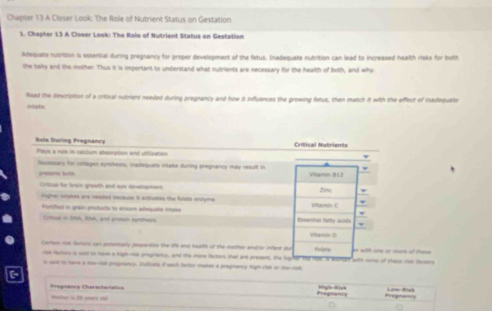 Chapter 13 A Closer Look: The Role of Nutrient Status on Gestation 
1. Chapter 13 A Closer Look: The Role of Nutrient Status on Gestation 
Adequate nutrition is essential during pregnancy for proper development of the fetus. Inadequate nutrition can lead to increased health risks for both 
she baby and the mother. Thus it is important to understand what nutrients are necessary for the health of both, and why 
Read the description of a critical nutrient needed during pregnancy and how it influences the growing fetus, then match it with the effect of inadequate 
Intake. 
Role During Pregnancy Critical Nutrients 
Plays a role in calclum absorption and utilization 
Necessary for collagen synthesis; inadequate intake during pregnancy may result in 
pretem birth Vitamin B12
Criticai for brain growth and eye development Zine 
vligher intakes are needed because it activates the folate enzyme Vitamin C 
Fortifed in grain products to ensure adequate intake 
Critacal in DNA, RNA, and protein synthesis Essential fatty acids 
Vitamin D 
Cartam risk facturs can potentially jeopardize the life and health of the mother and/or infant dur Folate an with one or mare of thes 
rsk factors is sold to nave a high-rsk pregiancy, and the more factors that are present, the higher the ripk. A wonsan with nono 20° these rid faczors 
s said to have a low-risk progmancy. Inficate if each factor makes a pregnancy high-risk or law-rak, 
Pregnancy Characteristics Pregnancy High-Risk Pregnancy Low-Risk 
Mather is 30 yeark cnd