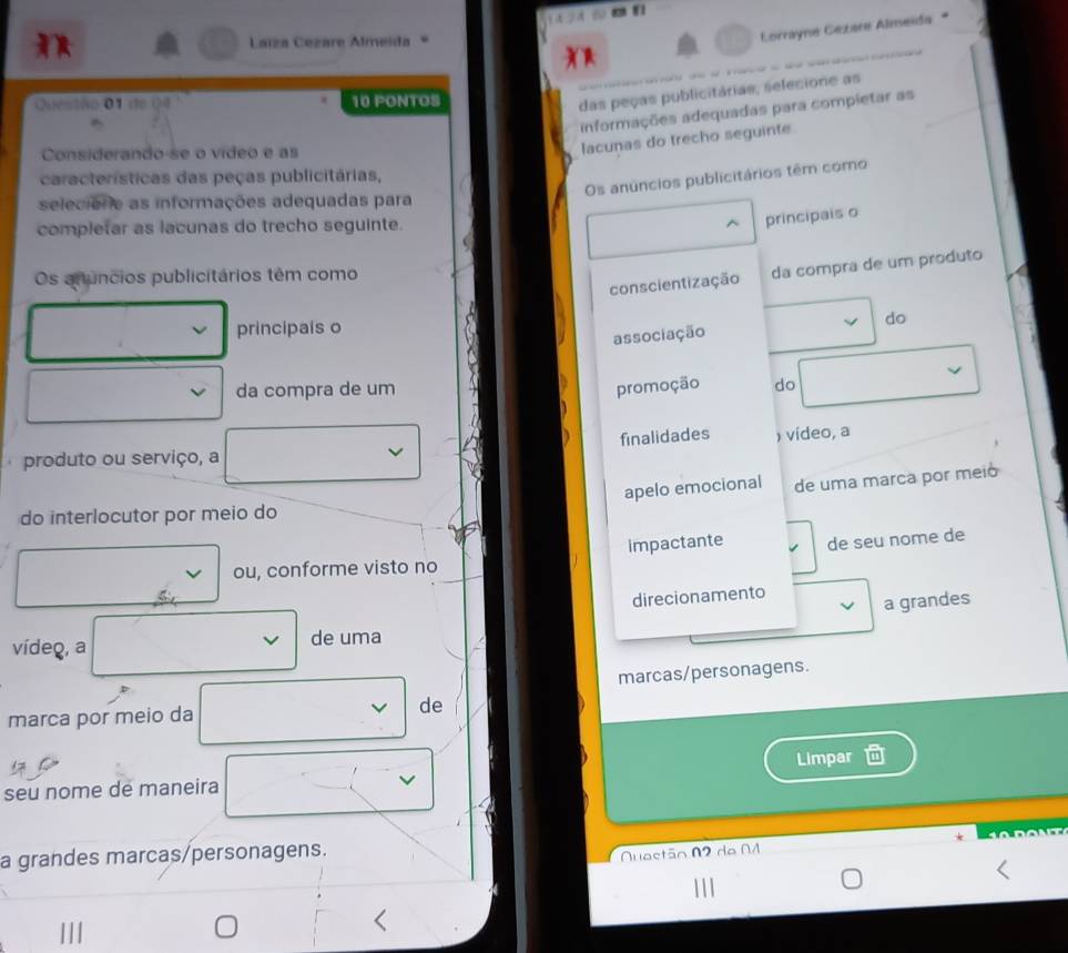 Laíza Cezare Almeida 
Corrayne Gezare Almeïda 
Ouestão 01 de 04 10 PONTOS 
das peças publicitárias, selecione as 
informações adequadas para compietar as 
Considerando-se o vídeo e as 
lacunas do trecho seguinte 
Os anúncios publicitários têm como 
características das peças publicitárias, 
selecione as informações adequadas para 
completar as lacunas do trecho seguinte. 
principais o 
conscientização da compra de um produto 
Os anuncios publicitários têm como 
principals o 
do 
associação 
da compra de um promoção do 
finalidades ) vídeo, a 
. produto ou serviço, a 
apelo emocional de uma marca por meió 
do interlocutor por meio do 
impactante de seu nome de 
ou, conforme visto no 
direcionamento 
a grandes 
vídeo, a de uma 
marcas/personagens. 
marca por meio da de 
seu nome de maneira Limpar 
a grandes marcas/personagens. 
Quastão N2 da N