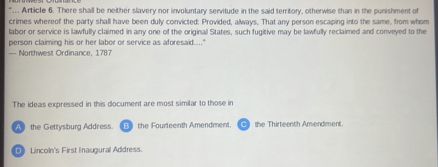 “… Article 6. There shall be neither slavery nor involuntary servitude in the said territory, otherwise than in the punishment of
crimes whereof the party shall have been duly convicted: Provided, always, That any person escaping into the same, from whom
labor or service is lawfully claimed in any one of the original States, such fugitive may be lawfully reclaimed and conveyed to the
person claiming his or her labor or service as aforesaid...."
— Northwest Ordinance, 1787
The ideas expressed in this document are most similar to those in
A the Gettysburg Address. B the Fourteenth Amendment. the Thirteenth Amendment.
D Lincoln's First Inaugural Address.