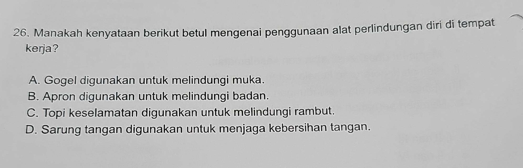 Manakah kenyataan berikut betul mengenai penggunaan alat perlindungan diri di tempat
kerja?
A. Gogel digunakan untuk melindungi muka.
B. Apron digunakan untuk melindungi badan.
C. Topi keselamatan digunakan untuk melindungi rambut.
D. Sarung tangan digunakan untuk menjaga kebersihan tangan.