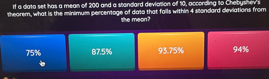 If a data set has a mean of 200 and a standard deviation of 10, according to Chebyshev's
theorem, what is the minimum percentage of data that falls within 4 standard deviations from
the mean?
75% 87.5% 93.75% 94%