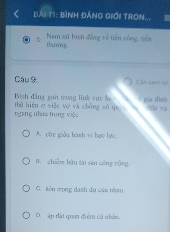 BÌNH ĐẢNG GIỚI TRON..,
D. Nam nữ bình đẳng về tiên công, tiền
thưởng.
Câu 9: Cần xem lại
Bình đăng giới trong lĩnh vực họn . à gia đình
thể hiện ở việc vợ và chống có quyc. hia vy
ngang nhau trong việc
A. che giấu hành vi bạo lực.
B. chiếm hữu tài sản công cộng.
C. tôn trọng danh dự của nhau.
D. áp đặt quan điểm cá nhân.