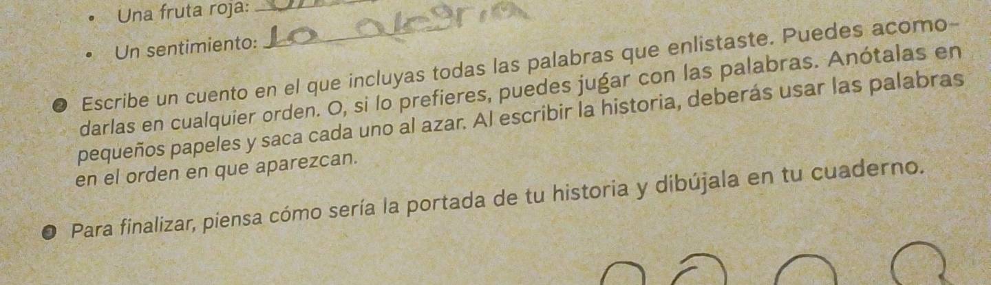 Una fruta roja:_ 
Un sentimiento: 
Escribe un cuento en el que incluyas todas las palabras que enlistaste. Puedes acomo- 
darlas en cualquier orden. O, si lo prefieres, puedes jugar con las palabras. Anótalas en 
pequeños papeles y saca cada uno al azar. Al escribir la historia, deberás usar las palabras 
en el orden en que aparezcan. 
Para finalizar, piensa cómo sería la portada de tu historia y dibújala en tu cuaderno.