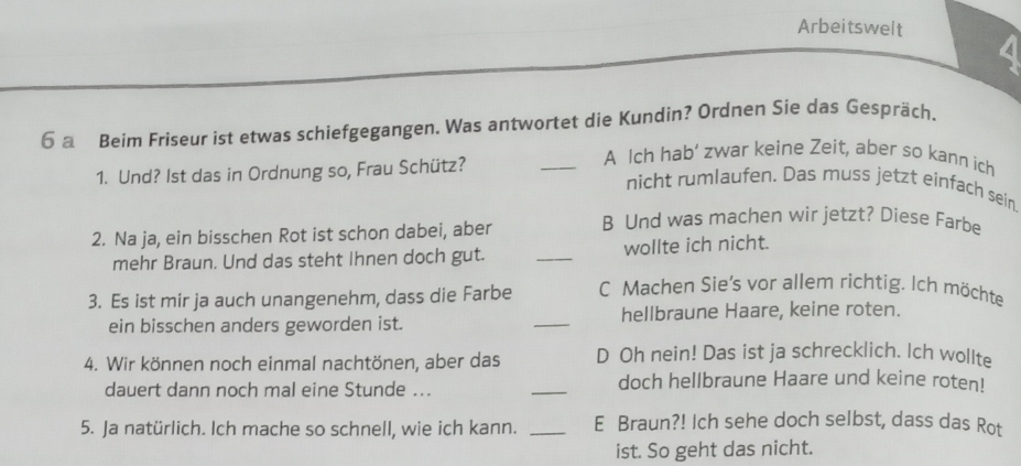 Arbeitswelt 4
6 a Beim Friseur ist etwas schiefgegangen. Was antwortet die Kundin? Ordnen Sie das Gespräch.
1. Und? Ist das in Ordnung so, Frau Schütz?
_A Ich hab’ zwar keine Zeit, aber so kann ich
nicht rumlaufen. Das muss jetzt einfach sein
2. Na ja, ein bisschen Rot ist schon dabei, aber B Und was machen wir jetzt? Diese Farbe
mehr Braun. Und das steht Ihnen doch gut. _wollte ich nicht.
3. Es ist mir ja auch unangenehm, dass die Farbe C Machen Sie's vor allem richtig. Ich möchte
ein bisschen anders geworden ist. _hellbraune Haare, keine roten.
4. Wir können noch einmal nachtönen, aber das D Oh nein! Das ist ja schrecklich. Ich wollte
dauert dann noch mal eine Stunde ... _doch hellbraune Haare und keine roten!
5. Ja natürlich. Ich mache so schnell, wie ich kann. _E Braun?! Ich sehe doch selbst, dass das Rot
ist. So geht das nicht.