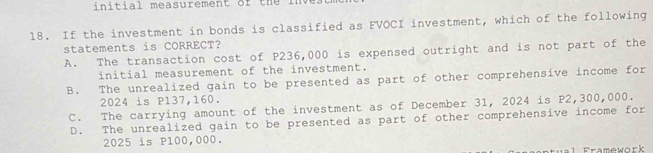 initial measurement of the inve.
18. If the investment in bonds is classified as FVOCI investment, which of the following
statements is CORRECT?
A. The transaction cost of P236,000 is expensed outright and is not part of the
initial measurement of the investment.
B. The unrealized gain to be presented as part of other comprehensive income for
2024 is P137,160.
C. The carrying amount of the investment as of December 31, 2024 is P2,300,000.
D. The unrealized gain to be presented as part of other comprehensive income for
2025 is P100,000.
1 Framework