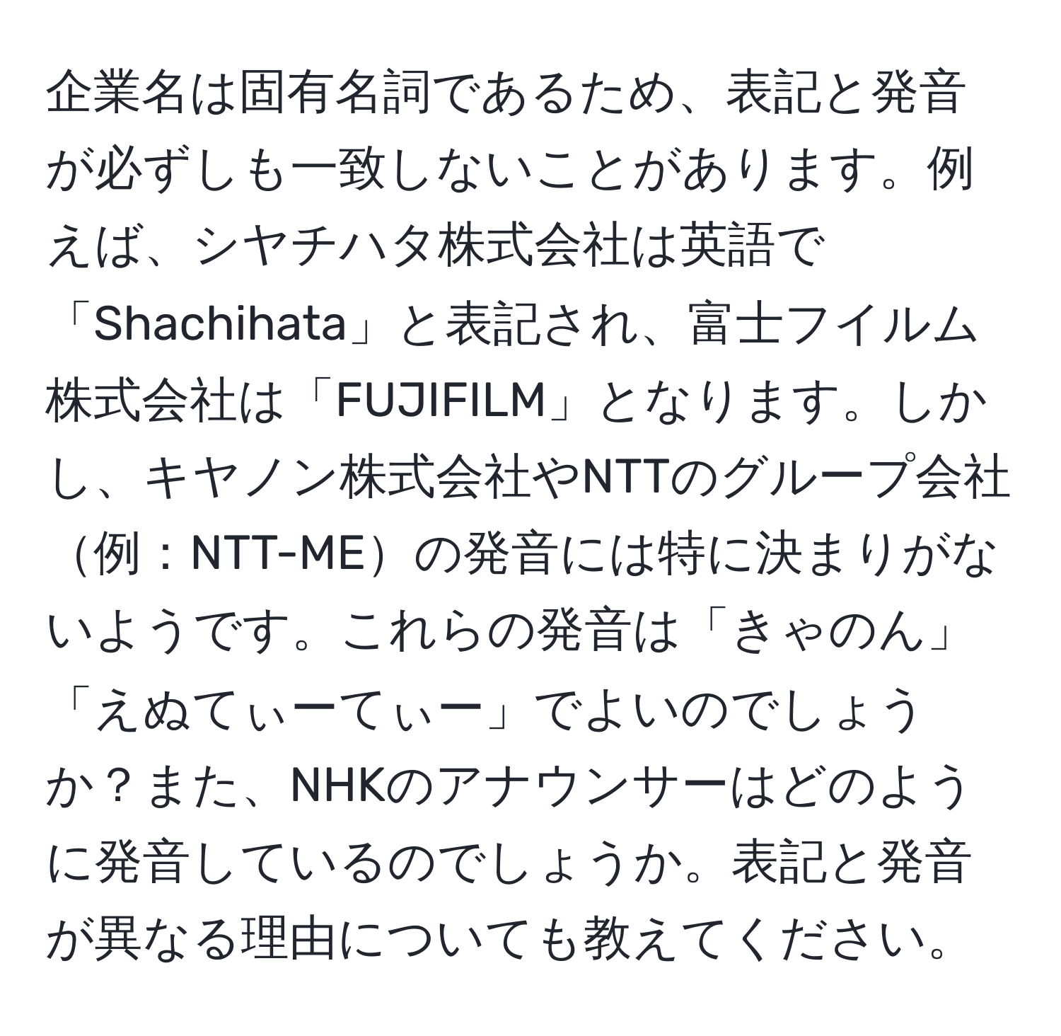 企業名は固有名詞であるため、表記と発音が必ずしも一致しないことがあります。例えば、シヤチハタ株式会社は英語で「Shachihata」と表記され、富士フイルム株式会社は「FUJIFILM」となります。しかし、キヤノン株式会社やNTTのグループ会社例：NTT-MEの発音には特に決まりがないようです。これらの発音は「きゃのん」「えぬてぃーてぃー」でよいのでしょうか？また、NHKのアナウンサーはどのように発音しているのでしょうか。表記と発音が異なる理由についても教えてください。