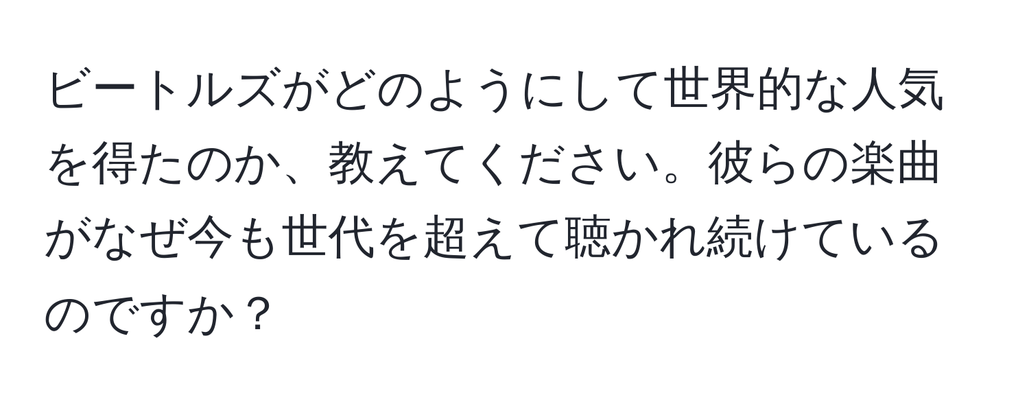 ビートルズがどのようにして世界的な人気を得たのか、教えてください。彼らの楽曲がなぜ今も世代を超えて聴かれ続けているのですか？