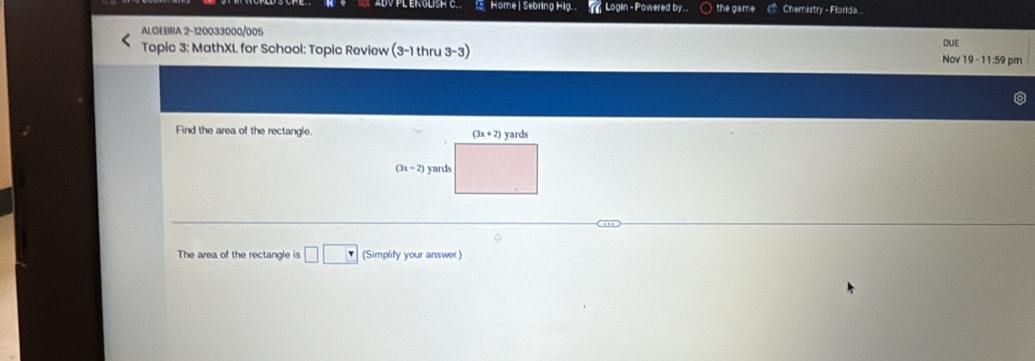 ABVPL ENGLISH C.  Home | Sebring Hig. .  Login - Powered by. the game Chemistry - Florida..
ALGEBRA 2-120033000/005
DUE
Topic 3: MathXL for School: Topic Review (3-1thru3-3) pm
Nov 19-11:59
Find the area of the rectangle.
The area of the rectangle is □ □ (Simplity your answer)