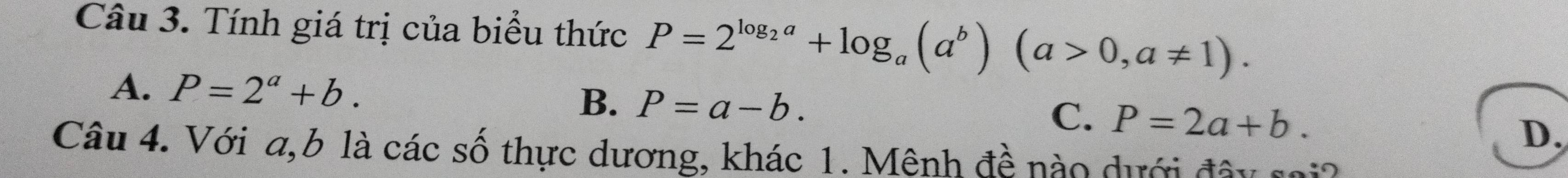 Tính giá trị của biểu thức P=2^(log _2)a+log _a(a^b)(a>0,a!= 1).
A. P=2^a+b.
B. P=a-b.
C. P=2a+b.
D,
Câu 4. Với a, b là các số thực dương, khác 1. Mệnh đề nào dưới đây sai?