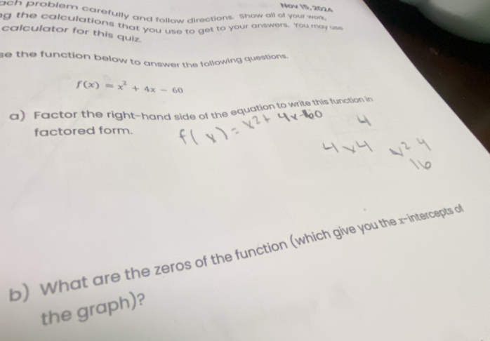 Nov 15, 2024 
ach problem carefully and follow directions. Show all of your work 
g the calculations that you use to get to your answers. You may use 
calculator for this quiz. 
se the function below to answer the following questions.
f(x)=x^2+4x-60
a) Factor the right-hand side of the equation to write this function in 
factored form. 
b) What are the zeros of the function (which give you the x-intercepts o 
the graph)?