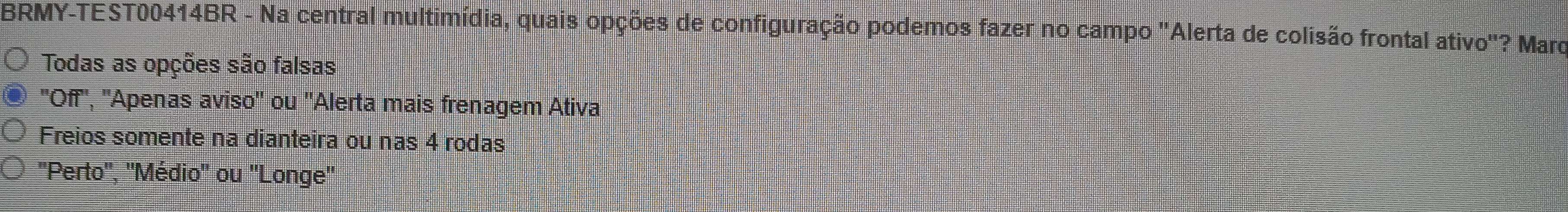 BRMY-TEST00414BR - Na central multimídia, quais opções de configuração podemos fazer no campo "Alerta de colisão frontal ativo"? Mard
Todas as opções são falsas
''Off'', ''Apenas aviso'' ou ''Alerta mais frenagem Ativa
Freios somente na dianteira ou nas 4 rodas
'Perto'', ''Médio'' ou ''Longe''