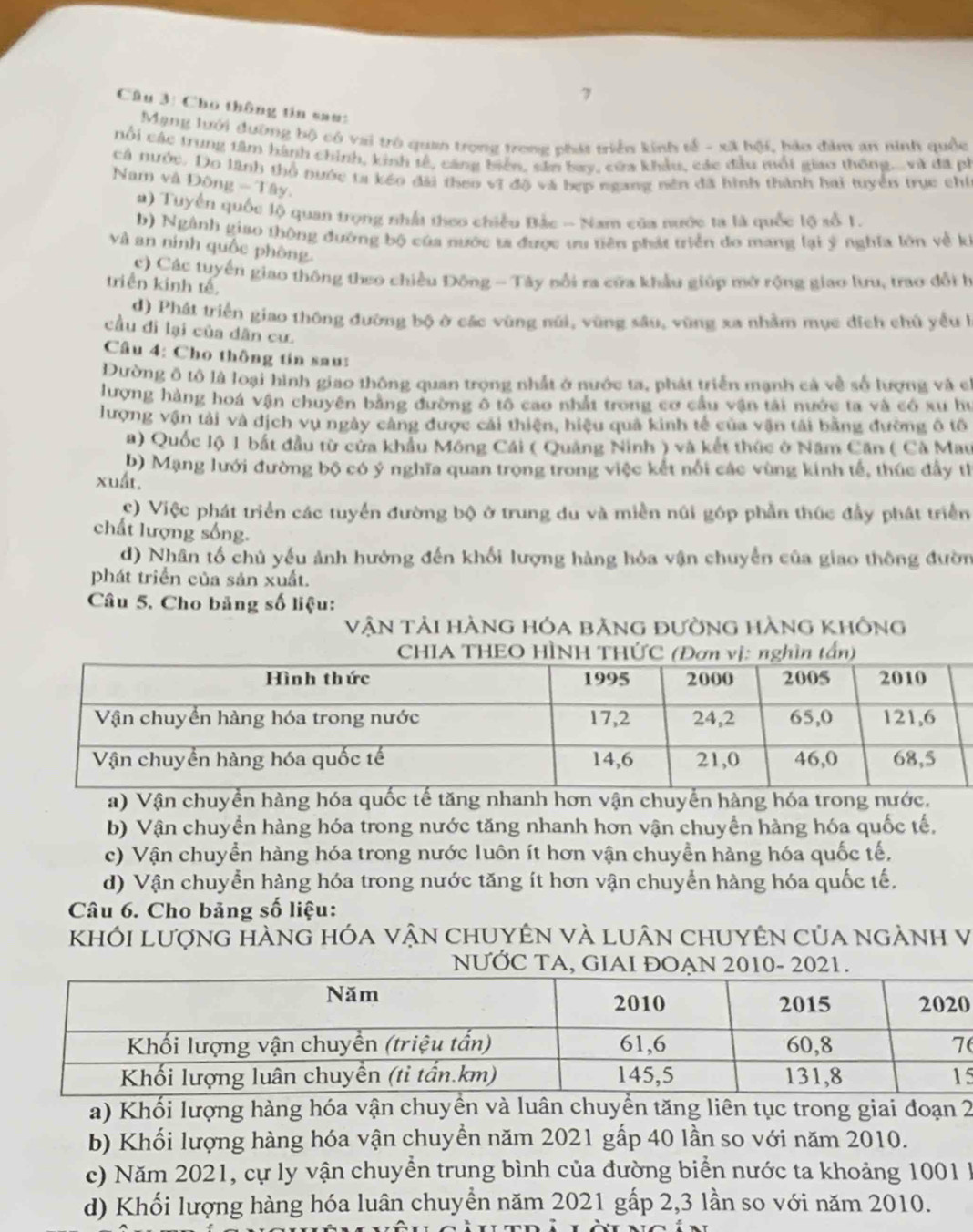 Cho thông tin sau:
Mạng lưới đường bộ có vai trò quan trong trong phát triển kinh tổ - xã hội, bảo đâm an ninh quốc
cổi các trung tâm hành chính, kinh tế, cáng biển, sân bay, cứa khẩu, các đầu mốt giao thông.và đã ph
cả nước. Do lãnh thổ nước ta kéo đài theo vĩ độ và bẹp ngang nên đã hình thành hai tuyển trục chỉ
Nam và Đông - Tây.
#) Tuyển quốc lộ quan trọng nhất theo chiều Bắc ~ Nam cũa nước ta là quốc lộ số 1.
b) Ngành giao thông đường bộ của nước ta được ưu tiên phát triển do mang lại ý nghĩa lớn về kị
và an ninh quốc phòng.
c) Các tuyến giao thông theo chiều Đông - Tây nổi ra cửa khẩu giúp mở rộng giao lưu, trao đổi h
triền kinh tế,
d) Phát triển giao thông đường bộ ở các vùng núi, vùng sâu, vũng xa nhằm mục đích chủ yểu 
cầu đì lại của dân cư.
Câu 4: Cho thông tin sau:
Đường ô tô là loại hình giao thông quan trọng nhất ở nước ta, phát triển mạnh cả về số lượng và c
lượng hàng hoá vận chuyên bằng đường ô tô cao nhất trong cơ cầu vận tải nước ta và có xu họ
lượng vận tải và dịch vụ ngày cảng được cái thiện, hiệu quả kinh tế của vận tải bằng đường ô tố
a) Quốc lộ 1 bất đầu từ cửa khẩu Mông Cái ( Quảng Ninh ) và kết thức ở Năm Căn ( Cà Mau
b) Mạng lưới đường bộ có ý nghĩa quan trọng trong việc kết nổi các vùng kính tế, thúc đầy th
xuất.
C) Việc phát triển các tuyển đường bộ ở trung du và miền núi góp phần thúc đầy phát triển
chất lượng sống.
d) Nhân tố chủ yếu ảnh hướng đến khối lượng hàng hóa vận chuyển của giao thông đườn
phát triển của sản xuất.
Câu 5. Cho bảng số liệu:
Vận tải hàng hóa bằng đường hàng không
a) Vận chuyền hàng hóa quốc tế tăng nhanh hơn vận chuyển hàng hóa trong nước.
b) Vận chuyển hàng hóa trong nước tăng nhanh hơn vận chuyển hàng hóa quốc tế,
c) Vận chuyển hàng hóa trong nước luôn ít hơn vận chuyển hàng hóa quốc tế,
d) Vận chuyển hàng hóa trong nước tăng ít hơn vận chuyển hàng hóa quốc tế,
Câu 6. Cho bảng số liệu:
khỐi lượng hÀng hóa vận chuyên và luân chUyên của ngẢnh V
NƯỚC TA, GIAI ĐOẠN 2010- 2021.
0
5
a) Khối lượng hàng hóa vận chuyền và luân chuyển tăng liên tục trong giai đoạn 2
b) Khối lượng hàng hóa vận chuyền năm 2021 gấp 40 lần so với năm 2010.
c) Năm 2021, cự ly vận chuyển trung bình của đường biển nước ta khoảng 1001 1
d) Khối lượng hàng hóa luân chuyền năm 2021 gấp 2,3 lần so với năm 2010.