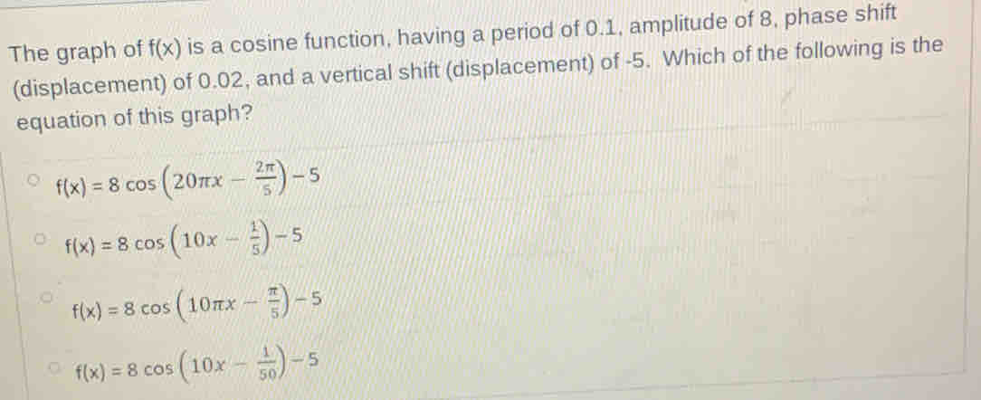 The graph of f(x) is a cosine function, having a period of 0.1, amplitude of 8, phase shift
(displacement) of 0.02, and a vertical shift (displacement) of -5. Which of the following is the
equation of this graph?
f(x)=8cos (20π x- 2π /5 )-5
f(x)=8cos (10x- 1/5 )-5
f(x)=8cos (10π x- π /5 )-5
f(x)=8cos (10x- 1/50 )-5