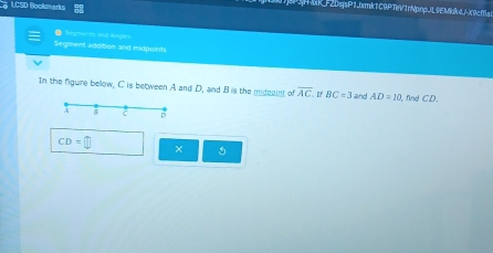 LCSD Bookmarks 
HMR_F2DsjsP1Jbmk1C9PTeV1rNphpJL9EMak4JX9cf6a1 
● Seymests and Angies 
Segment addition and midpoints 
In the figure bellow, C is between A and D, and Bis the middaint of overline AC If BC=3 and . AD=10 , find CD. 
A
C D
CD=□
× 1