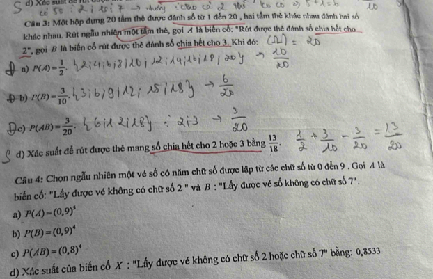 Xắc suất để fut
Cầu 3: Một hộp đựng 20 tầm thẻ được đánh số từ 1 đến 20 , hai tầm thê khác nhau đánh hai số
khác nhau. Rút ngẫu nhiên một tâm thê, gọi A là biến cổ: "Rút được thẻ đánh số chia hết cho
2^n P, gọi B là biến cố rút được thê đánh số chia hết cho 3, Khi đó:
a) P(A)= 1/2 
Db) P(B)= 3/10 .
c) P(AB)= 3/20 .
d) Xác suất để rút được thẻ mang số chia hết cho 2 hoặc 3 bằng  13/18 . 
Câu 4: Chọn ngẫu nhiên một vé số có năm chữ số được lập từ các chữ số từ 0 đến 9. Gọi A là
biển cố: "Lầy được vé không có chữ số 2'' và B : "Lấy được vé số không có chữ số 7''.
a) P(A)=(0,9)^5
b) P(B)=(0,9)^4
c) P(AB)=(0,8)^4
d) Xúc suất của biến cố X : "Lấy được vé không có chữ số 2 hoặc chữ số 7^n bằng: 0,8533