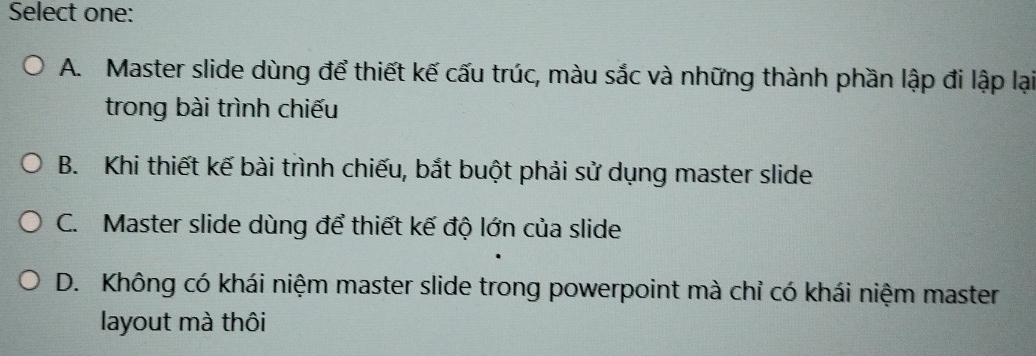 Select one:
A. Master slide dùng để thiết kế cấu trúc, màu sắc và những thành phần lập đi lập lại
trong bài trình chiếu
B. Khi thiết kế bài trình chiếu, bắt buột phải sử dụng master slide
C. Master slide dùng để thiết kế độ lớn của slide
D. Không có khái niệm master slide trong powerpoint mà chỉ có khái niệm master
layout mà thôi