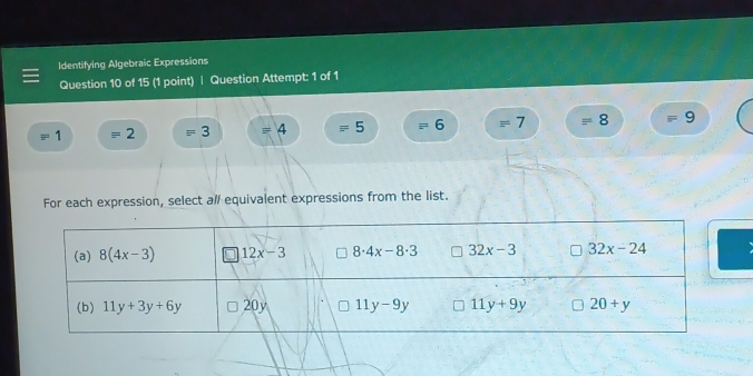 Identifying Algebraic Expressions
Question 10 of 15 (1 point) | Question Attempt: 1 of 1
1 = 2 = 3 = 4 = 5 = 6 = 7 = 8 9
For each expression, select al/ equivalent expressions from the list.