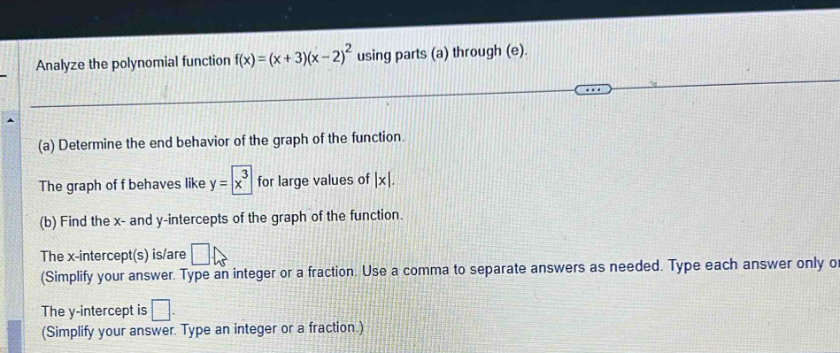 Analyze the polynomial function f(x)=(x+3)(x-2)^2 using parts (a) through (e). 
(a) Determine the end behavior of the graph of the function. 
The graph of f behaves like y=boxed x^3 for large values of |x|. 
(b) Find the x - and y-intercepts of the graph of the function. 
The x-intercept(s) is/are □ . 
(Simplify your answer. Type an integer or a fraction. Use a comma to separate answers as needed. Type each answer only o 
The y-intercept is □. 
(Simplify your answer. Type an integer or a fraction.)