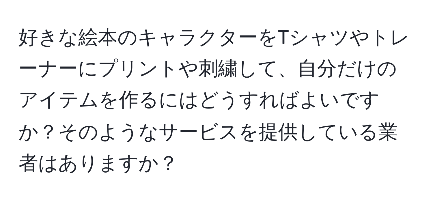 好きな絵本のキャラクターをTシャツやトレーナーにプリントや刺繍して、自分だけのアイテムを作るにはどうすればよいですか？そのようなサービスを提供している業者はありますか？