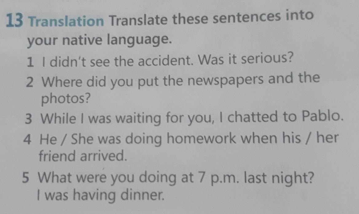 Translation Translate these sentences into 
your native language. 
1 I didn't see the accident. Was it serious? 
2 Where did you put the newspapers and the 
photos? 
3 While I was waiting for you, I chatted to Pablo. 
4 He / She was doing homework when his / her 
friend arrived. 
5 What were you doing at 7 p.m. last night? 
I was having dinner.