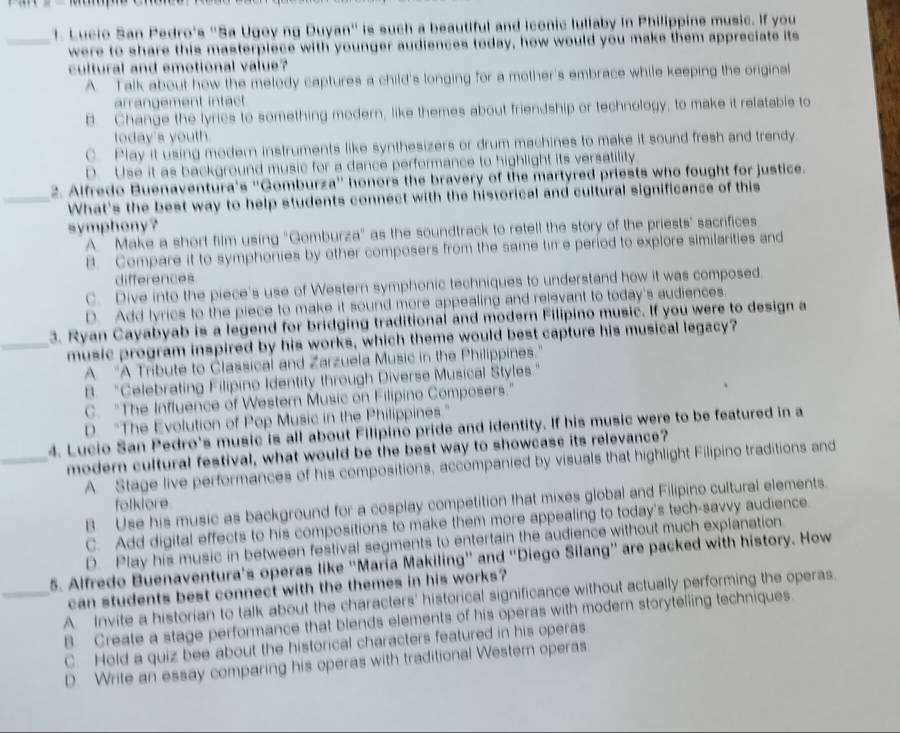 Lucio San Pedro's ''Sa Ugoy ng Duyan'' is such a beautiful and iconic lullaby in Philippine music. If you
_were to share this masterpiece with younger audiences today, how would you make them appreciate its
cultural and emotional value?
A Talk about how the melody captures a child's longing for a mother's embrace while keeping the original
arrangement intact
B Change the lyrics to something modern, like themes about friendship or technology, to make it relatable to
today's youth
C Play it using modern instruments like synthesizers or drum machines to make it sound fresh and trendy.
D. Use it as background music for a dance performance to highlight its versatility
2. Alfredo Buenaventura's ''Gomburza' honors the bravery of the martyred priests who fought for justice.
_What's the best way to help students connect with the historical and cultural significance of this
symphony?
A `Make a short film using "Gomburza" as the soundtrack to retell the story of the priests' sacrifices
B. Compare it to symphonies by other composers from the same tim e period to explore similarities and
differences
C. Dive into the piece's use of Western symphonic techniques to understand how it was composed
D. Add lyrics to the piece to make it sound more appealing and relevant to today's audiences.
3. Ryan Cayabyab is a legend for bridging traditional and modern Filipino music. If you were to design a
_music program inspired by his works, which theme would best capture his musical legacy?
A 'A Tribute to Classical and Zarzuela Music in the Philippines.'
B. “Celebrating Filipino Identity through Diverse Musical Styles.”
C. “The Influence of Western Music on Filipino Composers.”
D. "The Evolution of Pop Music in the Philippines."
4. Lucio San Pedro's music is all about Filipino pride and identity. If his music were to be featured in a
_modern cultural festival, what would be the best way to showcase its relevance?
A. Stage live performances of his compositions, accompanied by visuals that highlight Filipino traditions and
B. Use his music as background for a cosplay competition that mixes global and Filipino cultural elements.
folklore
C. Add digital effects to his compositions to make them more appealing to today's tech-savvy audience.
D. Play his music in between festival segments to entertain the audience without much explanation
5. Alfredo Buenaventura's operas like 'María Makiling' and 'Diego Silang” are packed with history. How
can students best connect with the themes in his works?
_A. Invite a historian to talk about the characters' historical significance without actually performing the operas
B. Create a stage performance that blends elements of his operas with modern storytelling techniques
C. Hold a quiz bee about the historical characters featured in his operas.
D. Write an essay comparing his operas with traditional Westem operas.