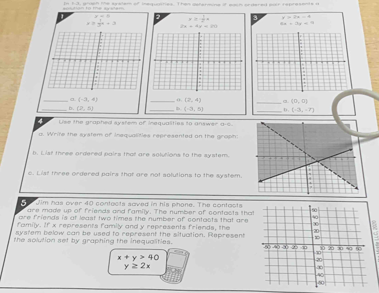 In 1-3, graph the system of inequalities. Then determine if each ordered pair represents a 
solution to the system. 
1 y<5</tex> 2 y≥ - 1/2 x 3 y>2x-4
y≥  1/3 x+3
2x+4y<20</tex>
6x+3y<9</tex> 
a、 
_a. (-3,4) _ (2,4) _a. (0,0)
_b. (2,5) _b. (-3,5) _b. (-3,-7)
4 Use the graphed system of inequalities to answer a-c. 
a. Write the system of inequalities represented on the graph: 
b. List three ordered pairs that are solutions to the system. 
c. List three ordered pairs that are not solutions to the system. 
5 Jim has over 40 contacts saved in his phone. The contacts 
are made up of friends and family. The number of contacts that 
are friends is at least two times the number of contacts that are 
family. If x represents family and y represents friends, the 
a 
system below can be used to represent the situation. Represent 
the solution set by graphing the inequalities.
x+y>40
y≥ 2x