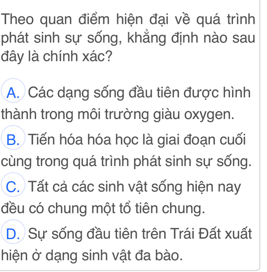 Theo quan điểm hiện đại về quá trình
phát sinh sự sống, khẳng định nào sau
đây là chính xác?
A. Các dạng sống đầu tiên được hình
thành trong môi trường giàu oxygen.
B. Tiến hóa hóa học là giai đoạn cuối
cùng trong quá trình phát sinh sự sống.
C. Tất cả các sinh vật sống hiện nay
đều có chung một tổ tiên chung.
D. Sự sống đầu tiên trên Trái Đất xuất
hiện ở dạng sinh vật đa bào.