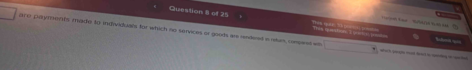 ) This quiz: 33 point(s) possible 
Lärjeet Kaur 10/04/24 1 45 AM 
This question: 2 point(s) possible Submit quiz 
are payments made to individuals for which no services or goods are rendered in return, compared with which peopte must direct to spending on specited