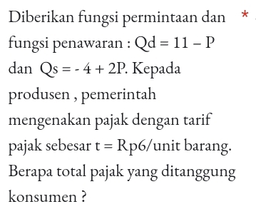 Diberikan fungsi permintaan dan * 
fungsi penawaran : Qd=11-P
dan Qs=-4+2P. Kepada 
produsen , pemerintah 
mengenakan pajak dengan tarif 
pajak sebesar t=Rp6/ unit barang. 
Berapa total pajak yang ditanggung 
konsumen ?