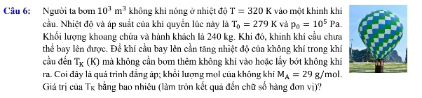 Người ta bơm 10^3m^3 không khí nóng ở nhiệt độ T=320K vào một khinh khí 
cầu. Nhiệt độ và áp suất của khí quyển lúc này là T_0=279K và p_0=10^5Pa. 
Khối lượng khoang chứa và hành khách là 240 kg. Khi đó, khinh khí cầu chưa 
thể bay lên được. Để khí cầu bay lên cần tăng nhiệt độ của không khí trong khí 
cầu đến T_K(K) mả không cần bơm thêm không khí vào hoặc lấy bớt không khí 
ra. Coi đây là quá trình đẳng áp; khối lượng mol của không khí M_A=29g/mol. 
Giá trị của T_K bằng bao nhiêu (làm tròn kết quả đến chữ số hàng đơn vị)?