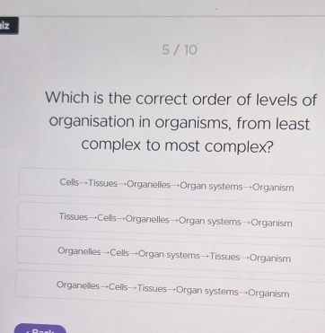 iz
5 / 10
Which is the correct order of levels of
organisation in organisms, from least
complex to most complex?
Cells→Tissues→Organelles→Organ systems→Organism
Tissues→Cells→Organelles→Organ systems→Organism
Organelles→Cells→Organ systems→Tissues→Organism
Organelles→Cells→Tissues→Organ systems→Organism