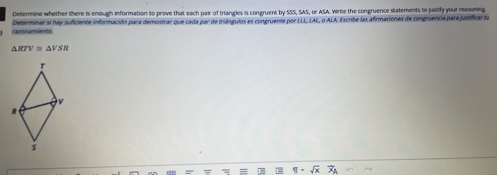 Determine whether there is enough information to prove that each pair of triangles is congruent by SSS, SAS, or ASA. Write the congruence statements to justify your reasoning. 
Determinar si hay suficiente información para demostrar que cada par de triángulos es congruente por LLL, LAL, o ALA. Escribe las afirmaciones de congruencia para justificar tu 
razonamiento.
△ RTV≌ △ VSR
sqrt(x)