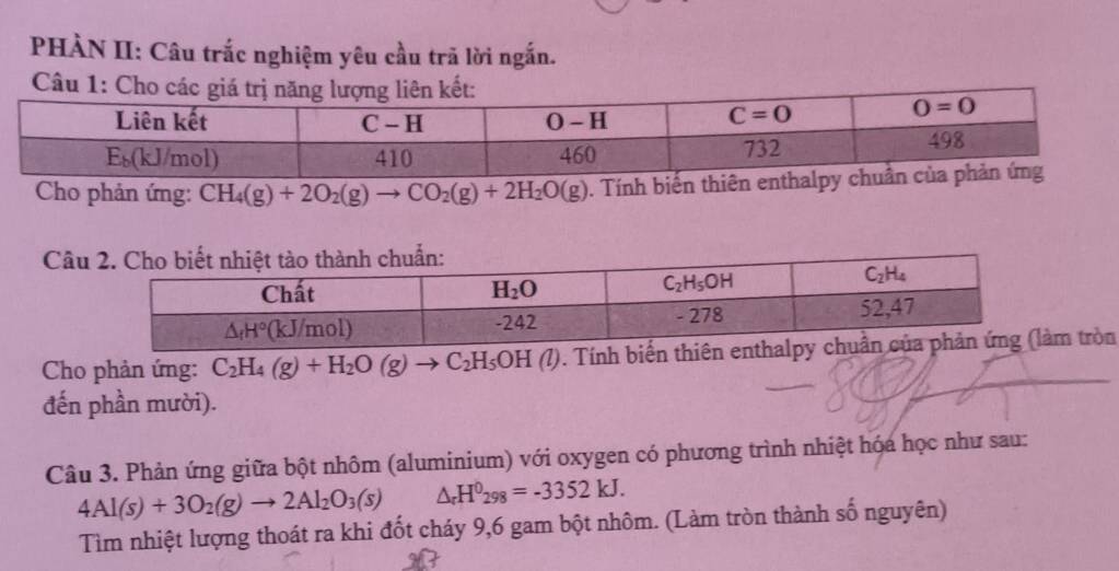 PHÀN II: Câu trắc nghiệm yêu cầu trã lời ngắn.
C
Cho phản ứng: CH_4(g)+2O_2(g)to CO_2(g)+2H_2O(g). Tính biến thiên enthalp
Câu
Cho phản ứng: C_2H_4(g)+H_2O(g)to C_2H_5OH(l) 0. Tính biến th tròn
đến phần mười).
Câu 3. Phản ứng giữa bột nhôm (aluminium) với oxygen có phương trình nhiệt hóa học như sau:
4Al(s)+3O_2(g)to 2Al_2O_3(s) △ _rH^0298=-3352kJ.
Tìm nhiệt lượng thoát ra khi đốt cháy 9,6 gam bột nhôm. (Làm tròn thành số nguyên)