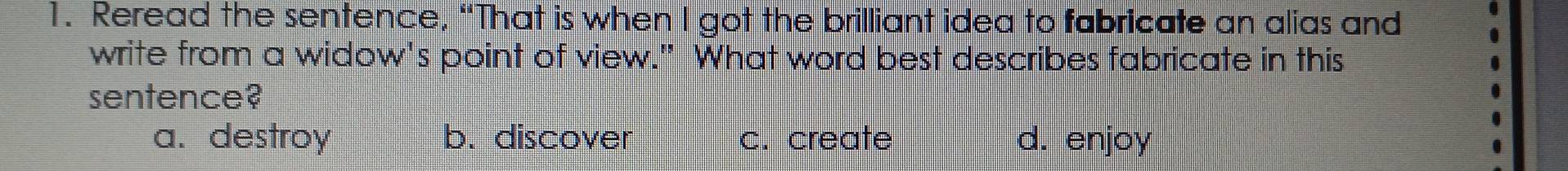 Reread the sentence, “That is when I got the brilliant idea to fabricate an alias and
write from a widow's point of view." What word best describes fabricate in this
sentence?
a. destroy b. discover c. create d. enjoy