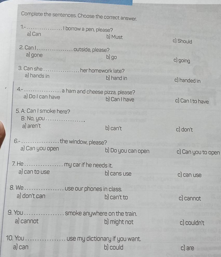 Complete the sentences. Choose the correct answer.
1.-_ I borrow a pen, please?
a) Can b) Must c) Should
2. Can I_ outside, please?
a) gone b) go
c) going
3. Can she_ her homework late?
a) hands in b) hand in c) handed in
4.-_ a ham and cheese pizza, please?
a) Do I can have b) Can I have c) Can I to have
5. A: Can I smoke here?
B: No, you_
a) aren't b) can't c) don't
6.- _the window, please?
a) Can you open b) Do you can open c) Can you to open
7. He _my car if he needs it.
a) can to use b) cans use c) can use
8. We _use our phones in class.
a) don’t can b) can't to c) cannot
9. You_ smoke anywhere on the train.
a) cannot b) might not c) couldn't
10. You_ use my dictionary if you want.
a) can b) could c) are