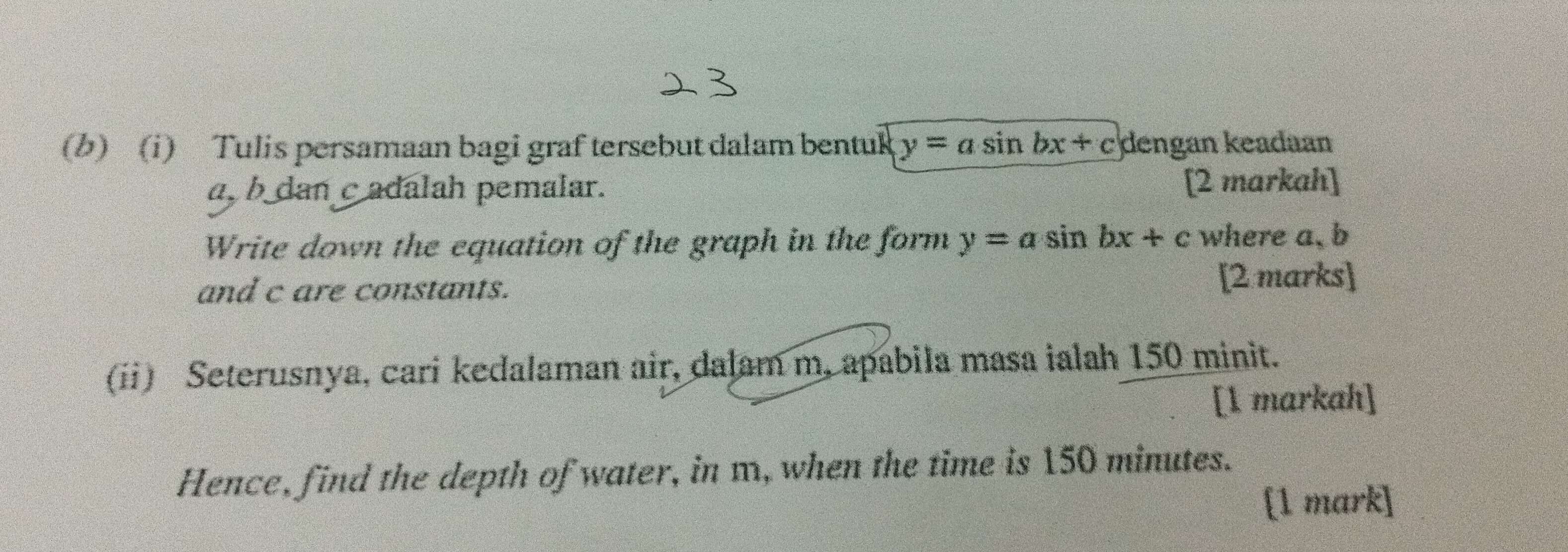 Tulis persamaan bagi graf tersebut dalam bentuk y=asin bx+c dengan keadaan
a, b dan c adalah pemalar. [2 markah]
Write down the equation of the graph in the form y=asin bx+c where a, b
and c are constants. [2 marks]
(ii) Seterusnya, cari kedalaman air, dalam m, apabila masa ialah 150 minit.
[1 markah]
Hence, find the depth of water, in m, when the time is 150 minutes.
[1 mark]