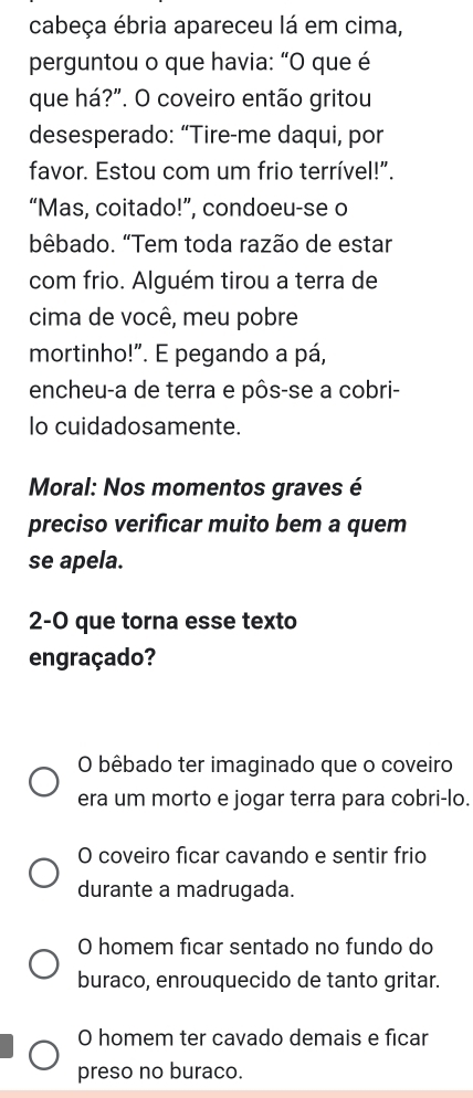 cabeça ébria apareceu lá em cima,
perguntou o que havia: “O que é
que há?”. O coveiro então gritou
desesperado: “Tire-me daqui, por
favor. Estou com um frio terrível!".
“Mas, coitado!”, condoeu-se o
bêbado. “Tem toda razão de estar
com frio. Alguém tirou a terra de
cima de você, meu pobre
mortinho!". E pegando a pá,
encheu-a de terra e pôs-se a cobri-
lo cuidadosamente.
Moral: Nos momentos graves é
preciso verificar muito bem a quem
se apela.
2-0 que torna esse texto
engraçado?
O bêbado ter imaginado que o coveiro
era um morto e jogar terra para cobri-lo.
O coveiro ficar cavando e sentir frio
durante a madrugada.
O homem ficar sentado no fundo do
buraco, enrouquecido de tanto gritar.
O homem ter cavado demais e ficar
preso no buraco.