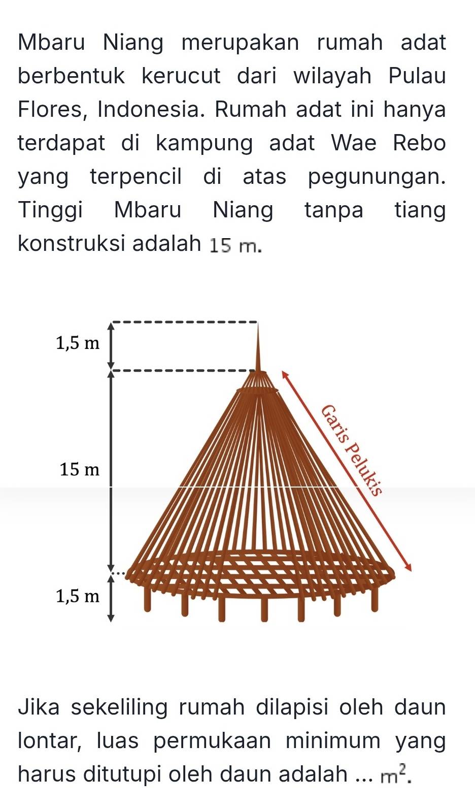 Mbaru Niang merupakan rumah adat 
berbentuk kerucut dari wilayah Pulau 
Flores, Indonesia. Rumah adat ini hanya 
terdapat di kampung adat Wae Rebo 
yang terpencil di atas pegunungan. 
Tinggi Mbaru Niang tanpa tiang 
konstruksi adalah 15 m. 
Jika sekeliling rumah dilapisi oleh daun 
lontar, luas permukaan minimum yang 
harus ditutupi oleh daun adalah ... m^2.