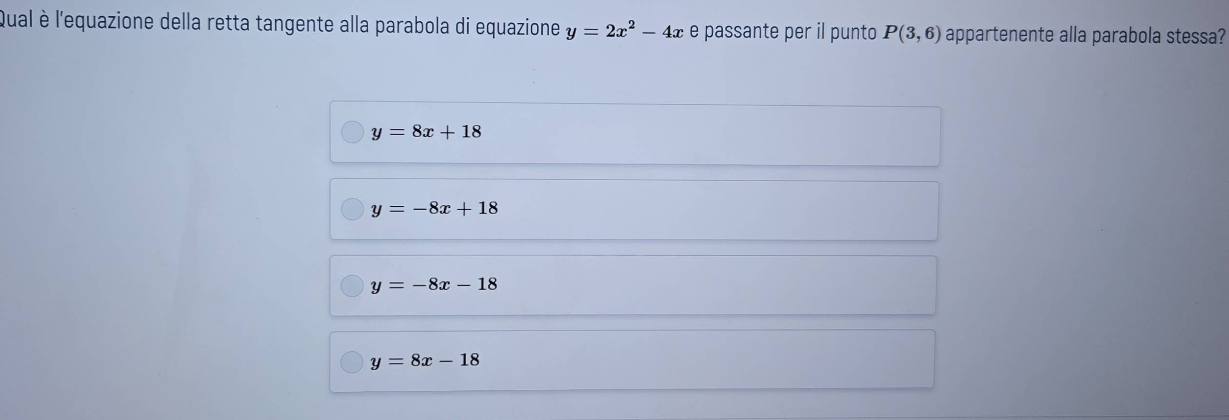 Qual è l'equazione della retta tangente alla parabola di equazione y=2x^2-4x e passante per il punto P(3,6) appartenente alla parabola stessa?
y=8x+18
y=-8x+18
y=-8x-18
y=8x-18