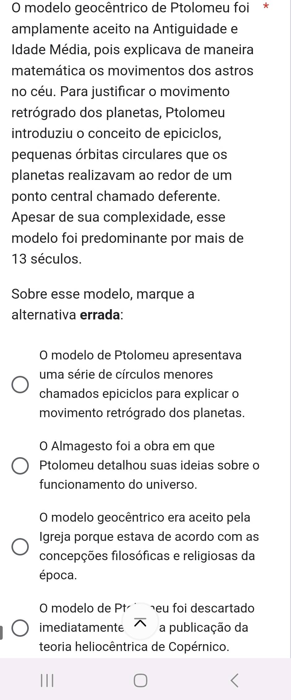 modelo geocêntrico de Ptolomeu foi *
amplamente aceito na Antiguidade e
Idade Média, pois explicava de maneira
matemática os movimentos dos astros
no céu. Para justificar o movimento
retrógrado dos planetas, Ptolomeu
introduziu o conceito de epiciclos,
pequenas órbitas circulares que os
planetas realizavam ao redor de um
ponto central chamado deferente.
Apesar de sua complexidade, esse
modelo foi predominante por mais de
13 séculos.
Sobre esse modelo, marque a
alternativa errada:
O modelo de Ptolomeu apresentava
uma série de círculos menores
chamados epiciclos para explicar o
movimento retrógrado dos planetas.
O Almagesto foi a obra em que
Ptolomeu detalhou suas ideias sobre o
funcionamento do universo.
O modelo geocêntrico era aceito pela
Igreja porque estava de acordo com as
concepções filosóficas e religiosas da
época.
O modelo de Pt heu foi descartado
imediatamente a publicação da
teoria heliocêntrica de Copérnico.