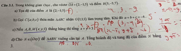 Trong không gian Oxyz , cho véctơ vector OA=(2;-1;5) và điểm B(5;-5;7).
m
a) Tọa độ của điểm A là (2;-1;5)
b) Gọi C(a;b;c) thỏa mãn △ ABC nhận G(1;1;1) làm trọng tâm. Khi đó a+b+c=-4
c) Nếu A, B, M(x,y,1) thẳng hàng thì tổng x+y=3
d) Cho N∈ (Oxy) dề △ ABN vuông cân tại A. Tổng hoành độ và tung độ của điểm N băng 
3.