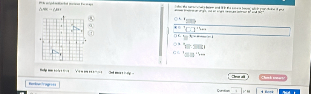 Write a rigid motion that produces the image Select the correct choice below, and fill in the answer box beginpmatrix 65 0°endpmatrix and within your choice. If your
△ ABCRightarrow △ DC
answer involves an angle, use an angle measure betweer 360°
A. T
C B. T o 1 , c
C. r
(Type an equation.)
D. R
E. T nF_y, a_x1
Help me solve this View an example Get more help - Clear all Check answer
Review Progress Question 5 of 10 4 Back Next