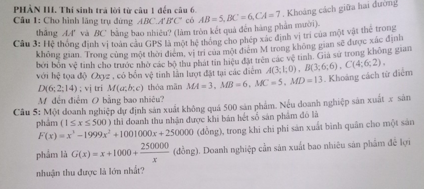 PHẢN III. Thí sinh trả lời từ câu 1 đến câu 6.
Câu 1: Cho hình lăng trụ đứng ABC.A'B'C' có AB=5,BC=6,CA=7. Khoảng cách giữa hai đường
thắng AA' và BC bằng bao nhiêu? (làm tròn kết quả đến hàng phần mười).
Câu 3: Hệ thống định vị toàn cầu GPS là một hệ thống cho phép xác định vị trí của một vật thể trong
không gian. Trong cùng một thời điểm, vị trí của một điểm M trong không gian sẽ được xác định
bởi bốn vệ tinh cho trước nhờ các bộ thu phát tín hiệu đặt trên các vệ tinh. Giả sử trong không gian
với hệ tọa độ Oxyz , có bốn vệ tinh lần lượt đặt tại các điểm A(3;1;0),B(3;6;6),C(4;6;2),
D(6;2;14); vị trí M(a;b;c) thỏa mãn MA=3,MB=6,MC=5,MD=13. Khoảng cách từ diểm
Mỹdến điểm O bằng bao nhiêu?
Câu 5: Một doanh nghiệp dự định sản xuất không quá 500 sản phẩm. Nếu doanh nghiệp sản xuất x sản
phầm (1≤ x≤ 500) thì doanh thu nhận được khi bán hết số sản phẩm đó là
F(x)=x^3-1999x^2+1001000x+250000 (dồng), trong khi chi phí sản xuất bình quân cho một sản
phẩm là G(x)=x+1000+ 250000/x  (đồng). Doanh nghiệp cần sản xuất bao nhiêu sản phẩm đề lợi
nhuận thu được là lớn nhất?