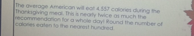 The average American will eat 4,557 calories during the 
Thanksgiving meal. This is nearly twice as much the 
recommendation for a whole day! Round the number of 
calories eaten to the nearest hundred.