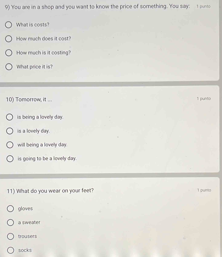 You are in a shop and you want to know the price of something. You say: 1 punto
What is costs?
How much does it cost?
How much is it costing?
What price it is?
10) Tomorrow, it ... 1 punto
is being a lovely day.
is a lovely day.
will being a lovely day.
is going to be a lovely day.
11) What do you wear on your feet? 1 punto
gloves
a sweater
trousers
socks