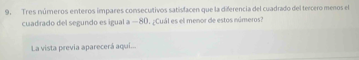 Tres números enteros impares consecutivos satisfacen que la diferencia del cuadrado del tercero menos el 
cuadrado del segundo es igual a —80. ¿Cuál es el menor de estos números? 
La vista previa aparecerá aquí...