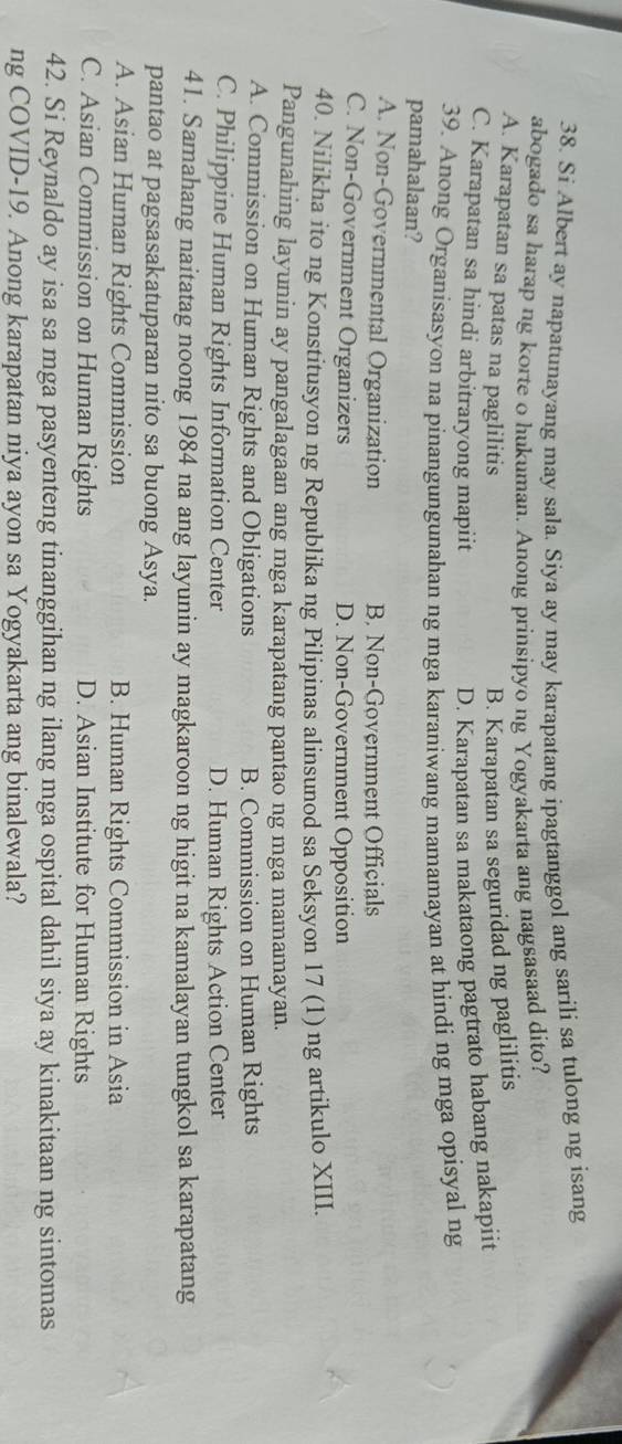 Si Albert ay napatunayang may sala. Siya ay may karapatang ipagtanggol ang sarili sa tulong ng isang
abogado sa harap ng korte o hukuman. Anong prinsipyo ng Yogyakarta ang nagsasaad dito?
A. Karapatan sa patas na paglilitis B. Karapatan sa seguridad ng paglilitis
C. Karapatan sa hindi arbitraryong mapiit D. Karapatan sa makataong pagtrato habang nakapiit
39. Anong Organisasyon na pinangungunahan ng mga karaniwang mamamayan at hindi ng mga opisyal ng
pamahalaan?
A. Non-Governmental Organization B. Non-Government Officials
C. Non-Government Organizers D. Non-Government Opposition
40. Nilikha ito ng Konstitusyon ng Republika ng Pilipinas alinsunod sa Seksyon 17 (1) ng artikulo XIII
Pangunahing layunin ay pangalagaan ang mga karapatang pantao ng mga mamamayan.
A. Commission on Human Rights and Obligations B. Commission on Human Rights
C. Philippine Human Rights Information Center D. Human Rights Action Center
41. Samahang naitatag noong 1984 na ang layunin ay magkaroon ng higit na kamalayan tungkol sa karapatang
pantao at pagsasakatuparan nito sa buong Asya.
A. Asian Human Rights Commission B. Human Rights Commission in Asia
C. Asian Commission on Human Rights D. Asian Institute for Human Rights
42. Si Reynaldo ay isa sa mga pasyenteng tinanggihan ng ilang mga ospital dahil siya ay kinakitaan ng sintomas
ng COVID-19. Anong karapatan niya ayon sa Yogyakarta ang binalewala?