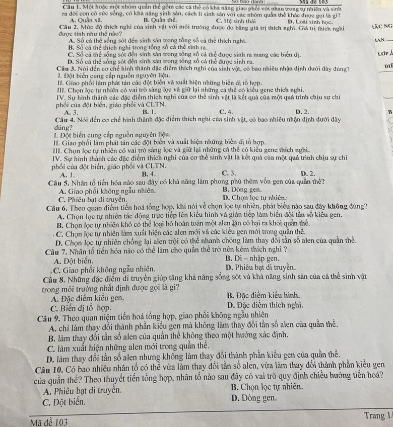 Một hoặc một nhóm quần thể gồm các cá thể có khá năng giao phối với nhau trong tự nhiên và sinh Mã đễ 103
ra đời con có sức sống, có khả năng sinh sản, cách li sinh sản với các nhóm quần thể khác được gọi là gì?
A. Quần xã. B. Quần thể C. Hệ sinh thái D. Loài sinh học.
Câu 2. Mức độ thích nghi của sinh vật với môi trường được đo bằng giá trị thích nghi. Giá trị thích nghiỉ  ác ng
được tính như thể nào?
A. Số cá thể sống sót đến sinh sản trong tổng số cá thể thích nghi. 1AN_
B. Số cá thể thích nghi trong tổng số cá thể sinh ra.
C. Số cá thể sống sốt đến sinh sản trong tộng số cá thể được sinh ra mang các biển dị.
LOP
D. Số cá thể sống sót đến sinh sản trong tổng số cá thể được sinh ra.
Câu 3. Nói đến cơ chế hình thành đặc điểm thích nghi của sinh vật, có bao nhiêu nhận định dưới đây đúng? diể
I. Đột biến cung cấp nguồn nguyên liệu.
II. Giao phối làm phát tán các đột biến và xuất hiện những biển dị tổ hợp.
III. Chọn lọc tự nhiên có vai trò sàng lọc và giữ lại những cá thể có kiểu gene thích nghi.
IV. Sự hình thành các đặc điểm thích nghi của cơ thể sinh vật là kết quả của một quá trình chịu sự chi
phối của đột biến, giáo phối và CLTN.
A. 3. B. 1. C. 4. D. 2. B
Câu 4. Nói đến cơ chế hình thành đặc điểm thích nghi của sinh vật, có bao nhiêu nhận định dưới đây
dúng? ) (
I. Đột biến cung cấp nguồn nguyên liệu.
II. Giao phối làm phát tán các đột biển và xuất hiện những biển dị tổ hợp.
)
III. Chọn lọc tự nhiên có vai trò sàng lọc và giữ lại những cá thể có kiểu gene thích nghi.
IV. Sự hình thành các đặc điểm thích nghi của cơ thể sinh vật là kết quả của một quá trình chịu sự chi
phối của đột biển, giáo phối và CLTN.
A. 1. B. 4. C. 3. D. 2.
Câu 5. Nhân tố tiến hóa nào sau đây có khả năng làm phong phú thêm vốn gen của quần thể?
A. Giao phối không ngẫu nhiên. B. Dòng gen.
C. Phiêu bạt di truyền. D. Chọn lọc tự nhiên.
Câu 6. Theo quan điểm tiến hoá tổng hợp, khi nói về chọn lọc tự nhiên, phát biểu nào sau đây không đúng?
A. Chọn lọc tự nhiên tác động trực tiếp lên kiểu hình và gián tiếp làm biến đổi tần số kiểu gen.
B. Chọn lọc tự nhiên khó có thể loại bỏ hoàn toàn một alen lặn có hại ra khỏi quần thể.
C. Chọn lọc tự nhiên làm xuất hiện các alen mới và các kiểu gen mới trong quần thể.
D. Chọn lọc tự nhiên chống lại alen trội có thể nhanh chóng làm thay đổi tần số alen của quần thể.
Câu 7. Nhân tổ tiền hóa nào có thể làm cho quần thể trở nên kém thích nghi ?
A. Đột biến.  B. Di - nhập gen.
C. Giao phối không ngẫu nhiên. D. Phiêu bạt di truyền.
Câu 8. Những đặc điểm di truyền giúp tăng khả năng sống sót và khả năng sinh sản của cá thể sinh vật
trong môi trường nhất định được gọi là gì?
A. Đặc điểm kiểu gen. B. Đặc điểm kiểu hình.
C. Biến dị tổ hợp. D. Đặc điểm thích nghi.
Câu 9. Theo quan niệm tiến hoá tổng hợp, giao phối không ngẫu nhiên
A. chi làm thay đổi thành phần kiểu gen mà không làm thay đổi tần số alen của quần thể.
B. làm thay đổi tần số alen của quần thể không theo một hướng xác định.
C. làm xuất hiện những alen mới trong quần thể.
D. làm thay đổi tần số alen nhưng không làm thay đổi thành phần kiểu gen của quần thể.
Câu 10. Có bao nhiêu nhân tố có thể vừa làm thay đổi tần số alen, vừa làm thay đổi thành phần kiểu gen
của quần thể? Theo thuyết tiến tổng hợp, nhân tố nào sau đây có vai trò quy định chiều hướng tiến hoá?
A. Phiêu bạt di truyền.  B. Chọn lọc tự nhiên.
C. Đột biển. D. Dòng gen.
Trang 1
Mã đề 103